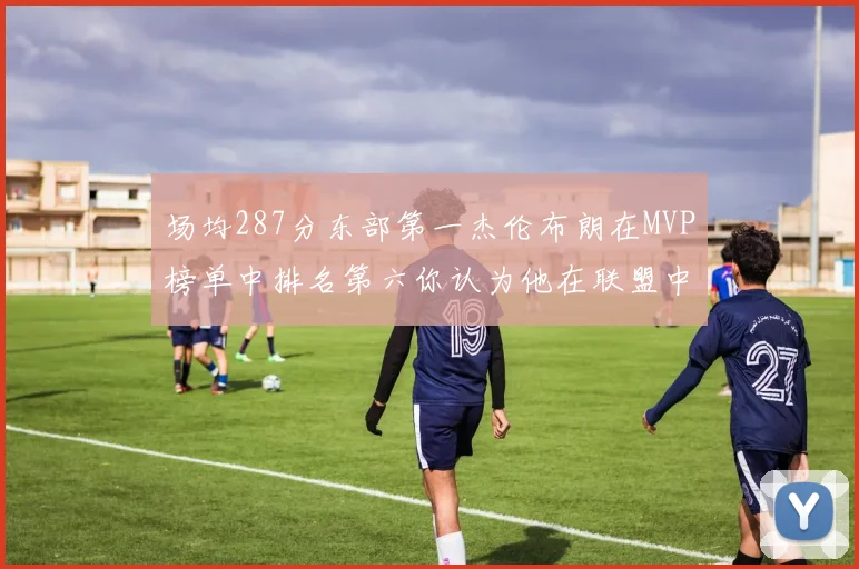 场均287分东部第一杰伦布朗在MVP榜单中排名第六你认为他在联盟中应排第几
