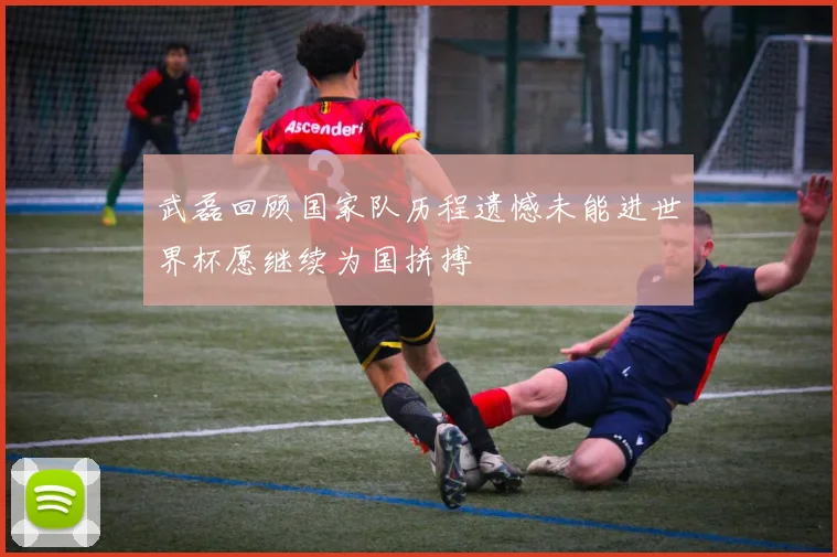 武磊回顾国家队历程遗憾未能进世界杯愿继续为国拼搏