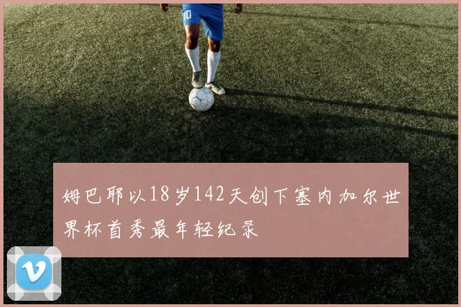姆巴耶以18岁142天创下塞内加尔世界杯首秀最年轻纪录
