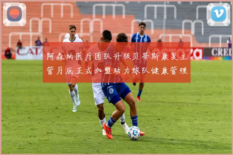 阿森纳医疗团队升级贝蒂斯康复主管月底正式加盟助力球队健康管理