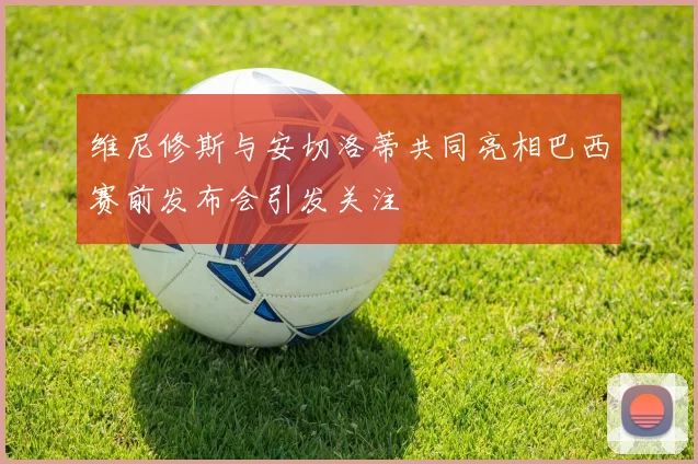 维尼修斯与安切洛蒂共同亮相巴西赛前发布会引发关注