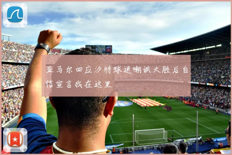 亚马尔回应沙特球迷嘲讽大胜后自信宣言我在这里