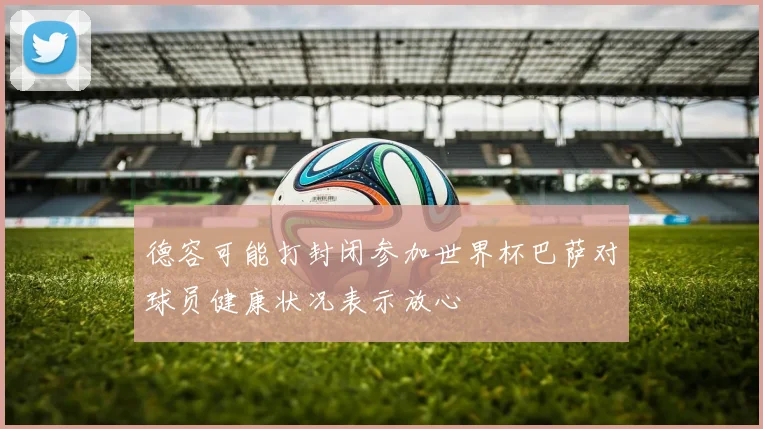 德容可能打封闭参加世界杯巴萨对球员健康状况表示放心