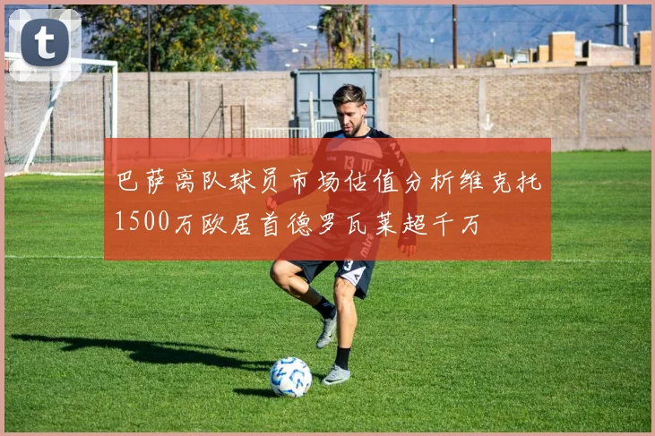 巴萨离队球员市场估值分析维克托1500万欧居首德罗瓦莱超千万