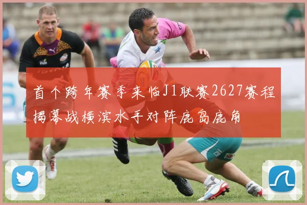 首个跨年赛季来临J1联赛2627赛程揭幕战横滨水手对阵鹿岛鹿角