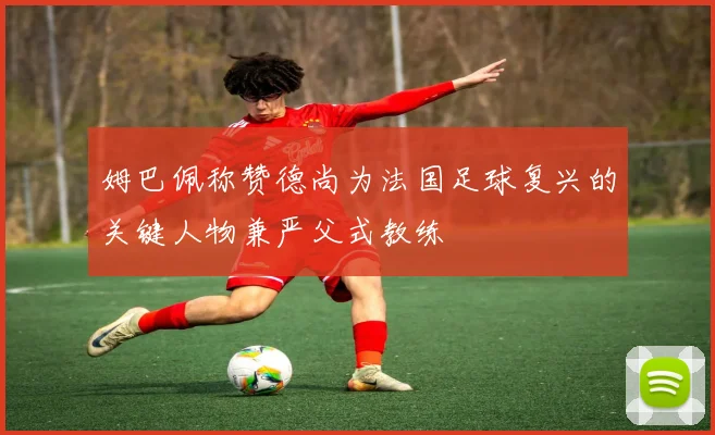 姆巴佩称赞德尚为法国足球复兴的关键人物兼严父式教练