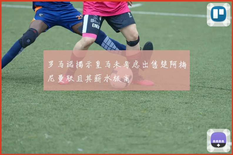 罗马诺揭示皇马未考虑出售楚阿梅尼曼联且其薪水极高